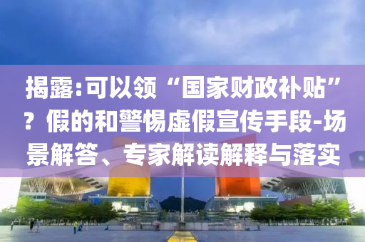 揭露:可以領(lǐng)“國(guó)家財(cái)政補(bǔ)貼”？假的和警惕虛假宣傳手段-場(chǎng)景解答、專家解讀解釋與落實(shí)