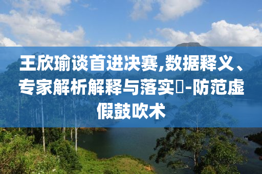 王欣瑜談首進決賽,數(shù)據(jù)釋義、專家解析解釋與落實?-防范虛假鼓吹術(shù)