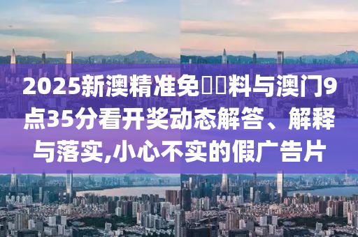 2025新澳精準免費資料與澳門9點35分看開獎動態(tài)解答、解釋與落實,小心不實的假廣告片