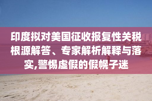 印度擬對美國征收報復(fù)性關(guān)稅根源解答、專家解析解釋與落實,警惕虛假的假幌子迷