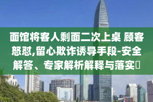 面館將客人剩面二次上桌 顧客怒懟,留心欺詐誘導(dǎo)手段-安全解答、專家解析解釋與落實?