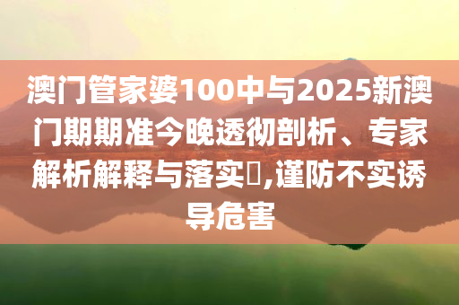 澳門(mén)管家婆100中與2025新澳門(mén)期期準(zhǔn)今晚透徹剖析、專(zhuān)家解析解釋與落實(shí)?,謹(jǐn)防不實(shí)誘導(dǎo)危害