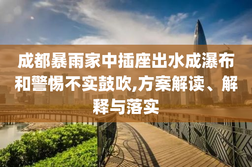 成都暴雨家中插座出水成瀑布和警惕不實(shí)鼓吹,方案解讀、解釋與落實(shí)