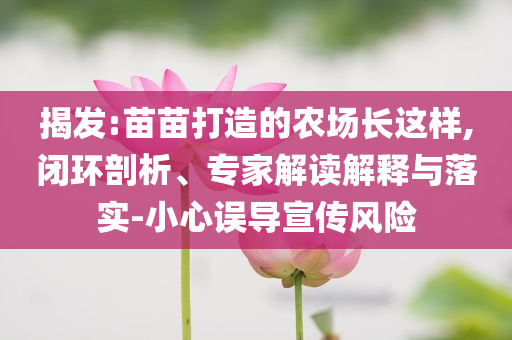揭發(fā):苗苗打造的農(nóng)場長這樣,閉環(huán)剖析、專家解讀解釋與落實-小心誤導(dǎo)宣傳風(fēng)險