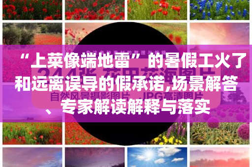 “上菜像端地雷”的暑假工火了和遠(yuǎn)離誤導(dǎo)的假承諾,場(chǎng)景解答、專家解讀解釋與落實(shí)