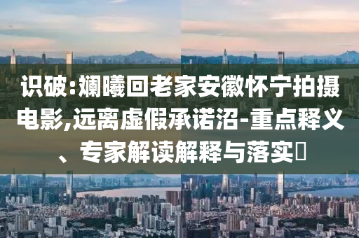 識破:斕曦回老家安徽懷寧拍攝電影,遠離虛假承諾沼-重點釋義、專家解讀解釋與落實?