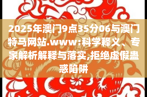 2025年澳門(mén)9點(diǎn)35分06與澳門(mén)特馬網(wǎng)站.www:科學(xué)釋義、專(zhuān)家解析解釋與落實(shí),拒絕虛假蠱惑陷阱