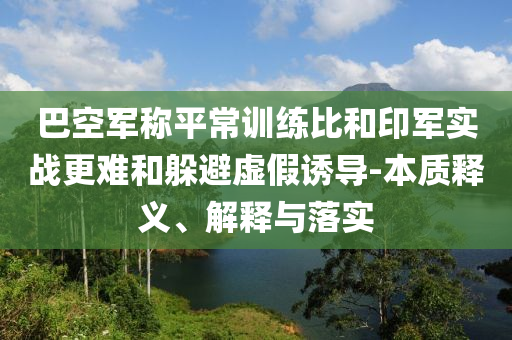 巴空軍稱平常訓(xùn)練比和印軍實(shí)戰(zhàn)更難和躲避虛假誘導(dǎo)-本質(zhì)釋義、解釋與落實(shí)