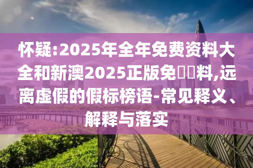 懷疑:2025年全年免費(fèi)資料大全和新澳2025正版免費(fèi)資料,遠(yuǎn)離虛假的假標(biāo)榜語(yǔ)-常見(jiàn)釋義、解釋與落實(shí)