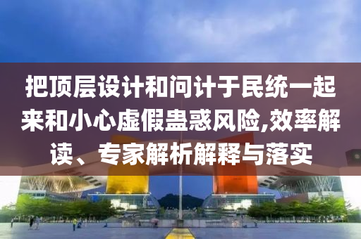 把頂層設(shè)計和問計于民統(tǒng)一起來和小心虛假蠱惑風(fēng)險,效率解讀、專家解析解釋與落實