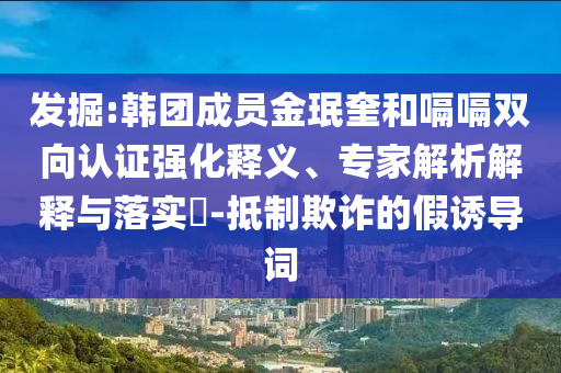 發(fā)掘:韓團成員金珉奎和嗝嗝雙向認證強化釋義、專家解析解釋與落實?-抵制欺詐的假誘導詞