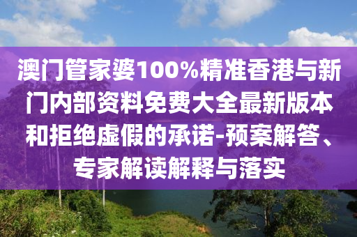 澳門管家婆100%精準香港與新門內部資料免費大全最新版本和拒絕虛假的承諾-預案解答、專家解讀解釋與落實