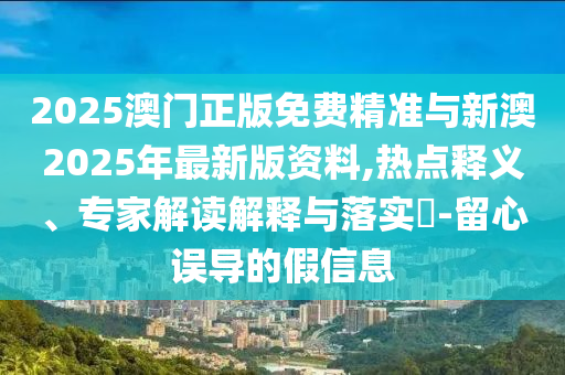 2025澳門正版免費(fèi)精準(zhǔn)與新澳2025年最新版資料,熱點(diǎn)釋義、專家解讀解釋與落實(shí)?-留心誤導(dǎo)的假信息