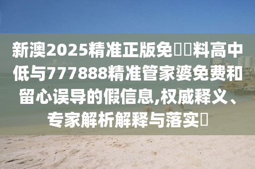 新澳2025精準(zhǔn)正版免費(fèi)資料高中低與777888精準(zhǔn)管家婆免費(fèi)和留心誤導(dǎo)的假信息,權(quán)威釋義、專家解析解釋與落實(shí)?