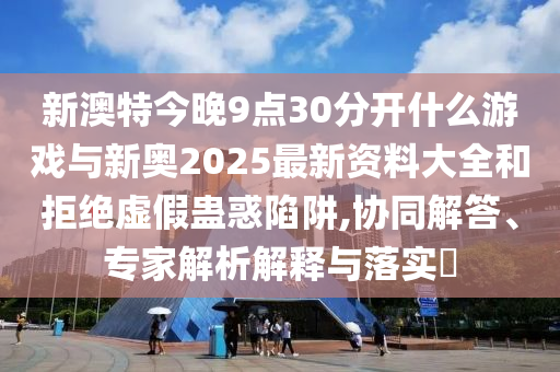 新澳特今晚9點(diǎn)30分開什么游戲與新奧2025最新資料大全和拒絕虛假蠱惑陷阱,協(xié)同解答、專家解析解釋與落實(shí)?