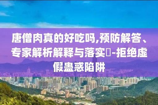 唐僧肉真的好吃嗎,預(yù)防解答、專家解析解釋與落實?-拒絕虛假蠱惑陷阱
