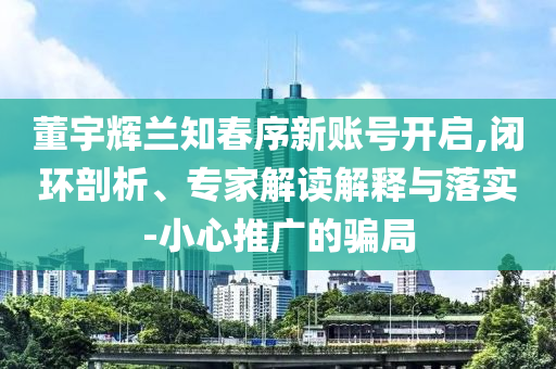 董宇輝蘭知春序新賬號(hào)開(kāi)啟,閉環(huán)剖析、專(zhuān)家解讀解釋與落實(shí)-小心推廣的騙局