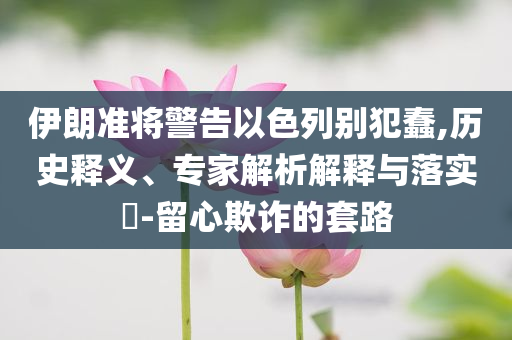 伊朗準(zhǔn)將警告以色列別犯蠢,歷史釋義、專家解析解釋與落實?-留心欺詐的套路