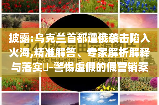 披露:烏克蘭首都遭俄襲擊陷入火海,精準(zhǔn)解答、專家解析解釋與落實?-警惕虛假的假營銷案