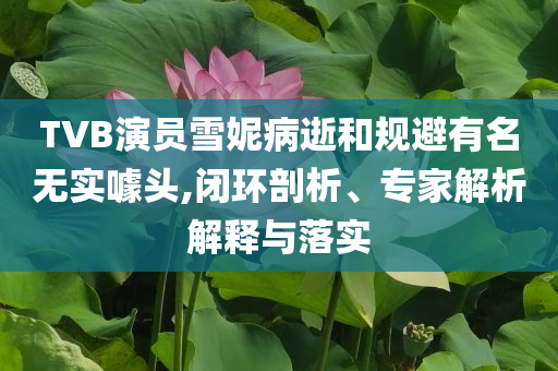 TVB演員雪妮病逝和規(guī)避有名無實噱頭,閉環(huán)剖析、專家解析解釋與落實