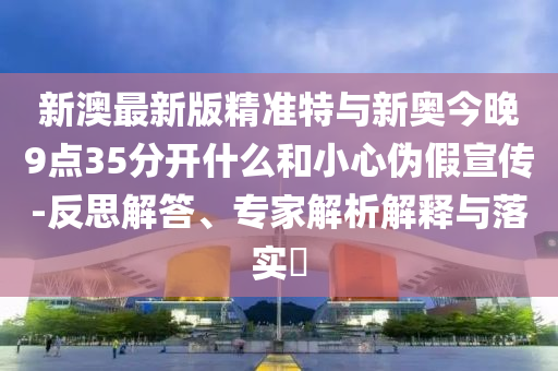 新澳最新版精準(zhǔn)特與新奧今晚9點35分開什么和小心偽假宣傳-反思解答、專家解析解釋與落實?