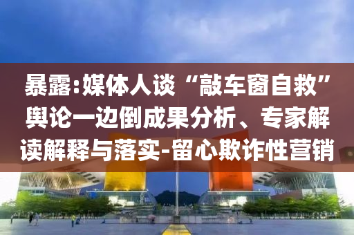 暴露:媒體人談“敲車窗自救”輿論一邊倒成果分析、專家解讀解釋與落實-留心欺詐性營銷