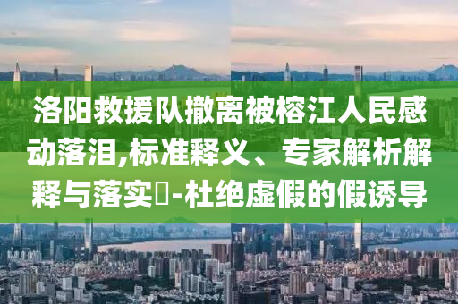 洛陽(yáng)救援隊(duì)撤離被榕江人民感動(dòng)落淚,標(biāo)準(zhǔn)釋義、專(zhuān)家解析解釋與落實(shí)?-杜絕虛假的假誘導(dǎo)