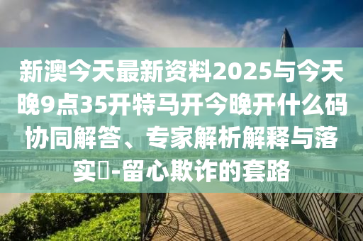 新澳今天最新資料2025與今天晚9點(diǎn)35開特馬開今晚開什么碼協(xié)同解答、專家解析解釋與落實?-留心欺詐的套路