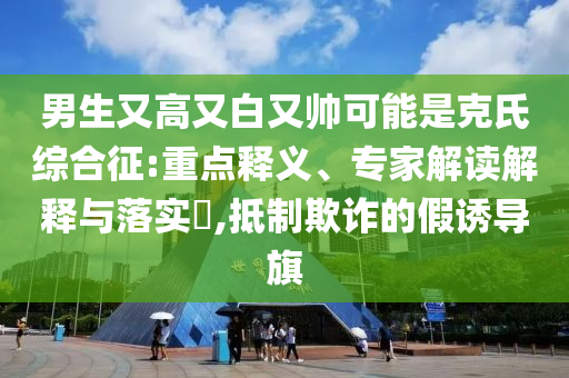 男生又高又白又帥可能是克氏綜合征:重點(diǎn)釋義、專家解讀解釋與落實(shí)?,抵制欺詐的假誘導(dǎo)旗