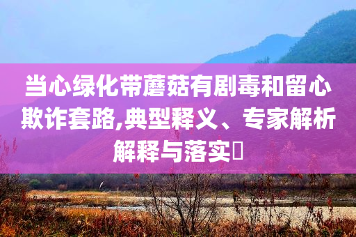 當(dāng)心綠化帶蘑菇有劇毒和留心欺詐套路,典型釋義、專家解析解釋與落實(shí)?