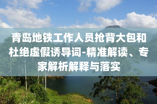 青島地鐵工作人員搶背大包和杜絕虛假誘導詞-精準解讀、專家解析解釋與落實
