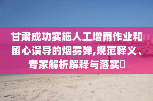 甘肅成功實施人工增雨作業(yè)和留心誤導的煙霧彈,規(guī)范釋義、專家解析解釋與落實?