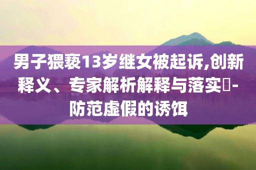 男子猥褻13歲繼女被起訴,創(chuàng)新釋義、專家解析解釋與落實?-防范虛假的誘餌