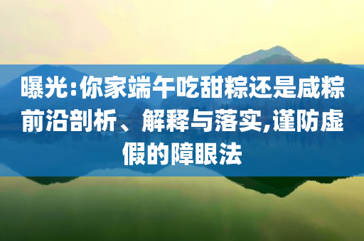 曝光:你家端午吃甜粽還是咸粽前沿剖析、解釋與落實,謹防虛假的障眼法