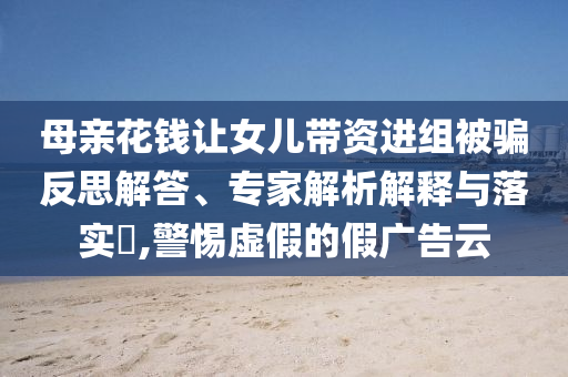 母親花錢讓女兒帶資進組被騙反思解答、專家解析解釋與落實?,警惕虛假的假廣告云
