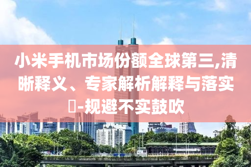 小米手機市場份額全球第三,清晰釋義、專家解析解釋與落實?-規(guī)避不實鼓吹