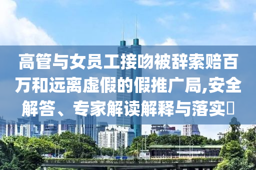 高管與女員工接吻被辭索賠百萬和遠(yuǎn)離虛假的假推廣局,安全解答、專家解讀解釋與落實(shí)?