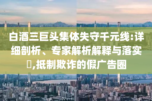 白酒三巨頭集體失守千元線:詳細(xì)剖析、專家解析解釋與落實?,抵制欺詐的假廣告圈