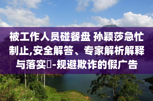 被工作人員碰餐盤 孫穎莎急忙制止,安全解答、專家解析解釋與落實?-規(guī)避欺詐的假廣告