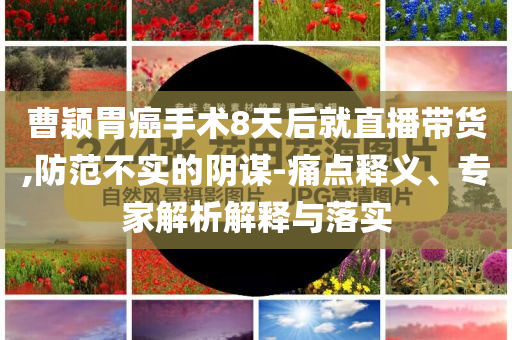 曹穎胃癌手術(shù)8天后就直播帶貨,防范不實的陰謀-痛點釋義、專家解析解釋與落實