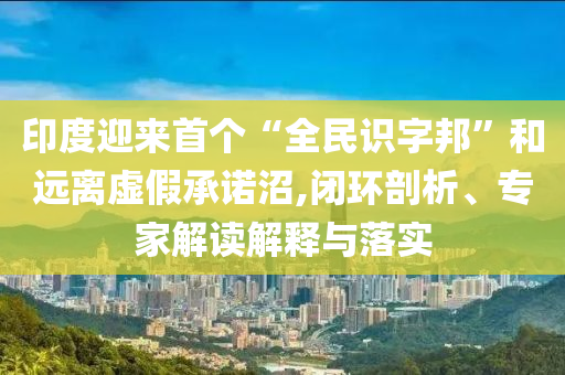 印度迎來首個“全民識字邦”和遠離虛假承諾沼,閉環(huán)剖析、專家解讀解釋與落實