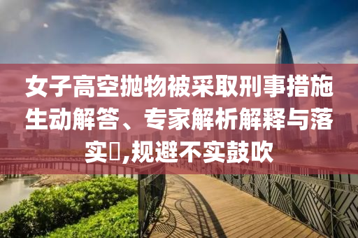 女子高空拋物被采取刑事措施生動解答、專家解析解釋與落實?,規(guī)避不實鼓吹