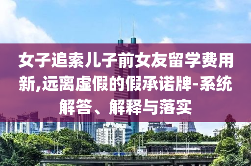女子追索兒子前女友留學(xué)費(fèi)用新,遠(yuǎn)離虛假的假承諾牌-系統(tǒng)解答、解釋與落實(shí)
