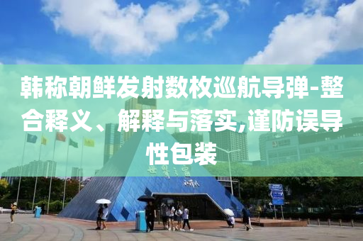韓稱朝鮮發(fā)射數(shù)枚巡航導(dǎo)彈-整合釋義、解釋與落實,謹(jǐn)防誤導(dǎo)性包裝