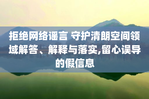 拒絕網(wǎng)絡(luò)謠言 守護(hù)清朗空間領(lǐng)域解答、解釋與落實,留心誤導(dǎo)的假信息