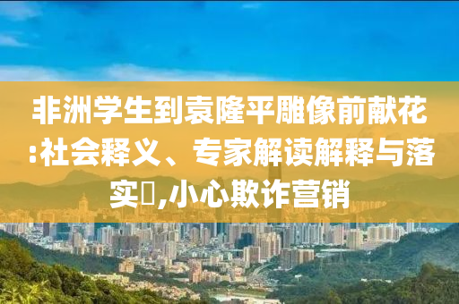 非洲學(xué)生到袁隆平雕像前獻(xiàn)花:社會釋義、專家解讀解釋與落實?,小心欺詐營銷