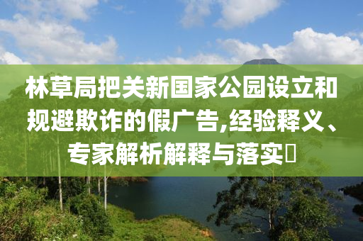 林草局把關(guān)新國家公園設(shè)立和規(guī)避欺詐的假廣告,經(jīng)驗(yàn)釋義、專家解析解釋與落實(shí)?