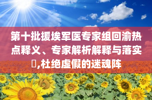 第十批援埃軍醫(yī)專家組回渝熱點(diǎn)釋義、專家解析解釋與落實(shí)?,杜絕虛假的迷魂陣