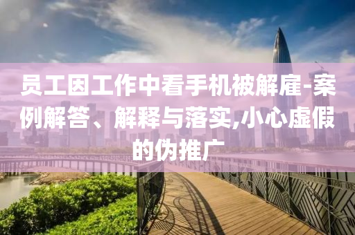 員工因工作中看手機(jī)被解雇-案例解答、解釋與落實(shí),小心虛假的偽推廣