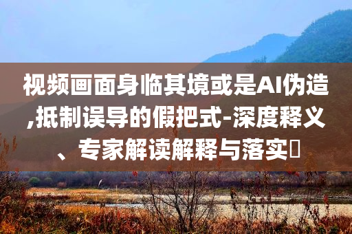 視頻畫面身臨其境或是AI偽造,抵制誤導(dǎo)的假把式-深度釋義、專家解讀解釋與落實(shí)?
